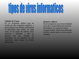 tipos de virus informaticos Caballo de Troya: Es un programa dañino que se oculta en otro programa legítimo, y que produce sus efectos perniciosos al ejecutarse este ultimo. En este caso, no es capaz de infectar otros archivos o soportes, y sólo se ejecuta una vez, aunque es suficiente, en la mayoría de las ocasiones, para causar su efecto destructivo. Gusano o Worm: Es un programa cuya única finalidad es la de ir consumiendo la memoria del sistema, se copia asi mismo sucesivamente, hasta que desborda la RAM, siendo ésta su única acción maligna. 