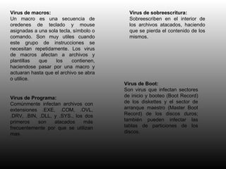 Virus de macros: Un macro es una secuencia de oredenes de teclado y mouse asignadas a una sola tecla, símbolo o comando. Son muy utiles cuando este grupo de instrucciones se necesitan repetidamente. Los virus de macros afectan a archivos y plantillas que los contienen, haciendose pasar por una macro y actuaran hasta que el archivo se abra o utilice. Virus de sobreescritura: Sobreescriben en el interior de los archivos atacados, haciendo que se pierda el contenido de los mismos. Virus de Programa: Comúnmente infectan archivos con extensiones .EXE, .COM, .OVL, .DRV, .BIN, .DLL, y .SYS., los dos primeros son atacados más frecuentemente por que se utilizan mas. Virus de Boot: Son virus que infectan sectores de inicio y booteo (Boot Record) de los diskettes y el sector de arranque maestro (Master Boot Record) de los discos duros; también pueden infectar las tablas de particiones de los discos. 