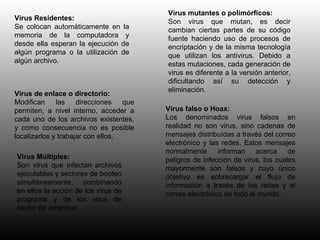 Virus Residentes: Se colocan automáticamente en la memoria de la computadora y desde ella esperan la ejecución de algún programa o la utilización de algún archivo. Virus de enlace o directorio: Modifican las direcciones que permiten, a nivel interno, acceder a cada uno de los archivos existentes, y como consecuencia no es posible localizarlos y trabajar con ellos. Virus mutantes o polimórficos: Son virus que mutan, es decir cambian ciertas partes de su código fuente haciendo uso de procesos de encriptación y de la misma tecnología que utilizan los antivirus. Debido a estas mutaciones, cada generación de virus es diferente a la versión anterior, dificultando así su detección y eliminación. Virus falso o Hoax: Los denominados virus falsos en realidad no son virus, sino cadenas de mensajes distribuídas a través del correo electrónico y las redes. Estos mensajes normalmente informan acerca de peligros de infección de virus, los cuales mayormente son falsos y cuyo único objetivo es sobrecargar el flujo de información a través de las redes y el correo electrónico de todo el mundo. Virus Múltiples: Son virus que infectan archivos ejecutables y sectores de booteo simultáneamente, combinando en ellos la acción de los virus de programa y de los virus de sector de arranque. 