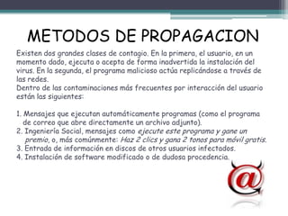 METODOS DE PROPAGACION
Existen dos grandes clases de contagio. En la primera, el usuario, en un
momento dado, ejecuta o acepta de forma inadvertida la instalación del
virus. En la segunda, el programa malicioso actúa replicándose a través de
las redes.
Dentro de las contaminaciones más frecuentes por interacción del usuario
están las siguientes:

1. Mensajes que ejecutan automáticamente programas (como el programa
   de correo que abre directamente un archivo adjunto).
2. Ingeniería Social, mensajes como ejecute este programa y gane un
    premio, o, más comúnmente: Haz 2 clics y gana 2 tonos para móvil gratis.
3. Entrada de información en discos de otros usuarios infectados.
4. Instalación de software modificado o de dudosa procedencia.
 