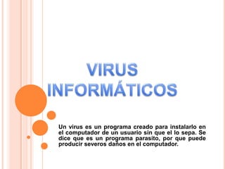 Un virus es un programa creado para instalarlo en
el computador de un usuario sin que el lo sepa. Se
dice que es un programa parasito, por que puede
producir severos daños en el computador.
 
