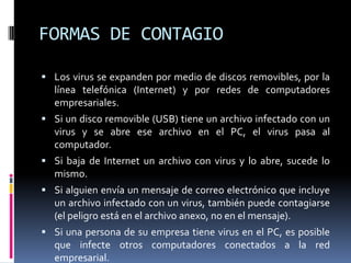 FORMAS DE CONTAGIO

 Los virus se expanden por medio de discos removibles, por la
  línea telefónica (Internet) y por redes de computadores
  empresariales.
 Si un disco removible (USB) tiene un archivo infectado con un
  virus y se abre ese archivo en el PC, el virus pasa al
  computador.
 Si baja de Internet un archivo con virus y lo abre, sucede lo
  mismo.
 Si alguien envía un mensaje de correo electrónico que incluye
  un archivo infectado con un virus, también puede contagiarse
  (el peligro está en el archivo anexo, no en el mensaje).
 Si una persona de su empresa tiene virus en el PC, es posible
  que infecte otros computadores conectados a la red
  empresarial.
 