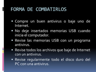 FORMA DE COMBATIRLOS

 Compre un buen antivirus o baje uno de
    Internet.
   No deje insertados memorias USB cuando
    inicia el computador.
   Revise las memorias USB con un programa
    antivirus.
   Revise todos los archivos que baje de Internet
    con un antivirus.
   Revise regularmente todo el disco duro del
    PC con una antivirus.
 