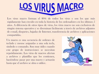 Los virus macro forman el 80% de todos los virus y son los que más
rápidamente han crecido en toda la historia de los ordenadores en los últimos 5
años. A diferencia de otros tipos de virus, los virus macro no son exclusivos de
ningún sistema operativo y se diseminan fácilmente a través de archivos adjuntos
de e-mail, disquetes, bajadas de Internet, transferencia de archivos y aplicaciones
compartidas.
Un macro es una secuencia de ordenes de
teclado y mouse asignadas a una sola tecla,
símbolo o comando. Son muy útiles cuando
este grupo de instrucciones se necesitan
repetidamente. Los virus de macros afectan
a archivos y plantillas que los contienen,
haciéndose pasar por una macro y actuarán
hasta que el archivo se abra o utilice.
 