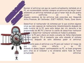 Revisar el antivirus con que se cuenta actualmente instalado en el
PC, es recomendable instalar siempre un antivirus (es mejor tener
solamente un antivirus instalado ya que al tener mas de uno podría
causar            conflictos          en          la          PC).
Algunos nombres de los antivirus más conocidos son: Kaspersk
Avira Premium, Bit Defender, ESET NOD32, Panda, Zone alarm.

Desactivar el restaurador de sistemas por lo que existen algunos
virus que son capaces de restaurarse inmediatamente después de
cada reinicio de la PC, para esto deben dar clic derecho a las
propiedades de MI PC y marcar la casilla de desactivar restaurar
sistema o desactivar restaurar sistema en todas la unidades.
reiniciar la PC pero ahora en modo a prueba de fallos (Apretando
la tecla superior F8 al momento que esta alzando el sistema
operativo) después de esto debemos pasar el antivirus.

Diariamente pase el antivirus a su PC para así reducir el riesgo de
que       otro      virus        infecte       a       su        PC.
Además si desea limpiar continuamente su PC, un buen programa
para ellos es el Ccleaner y no olvidarse sobre todo de tener
actualizado                       su                      antivirus.
 