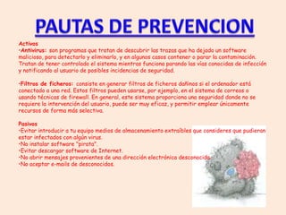 Activos
•Antivirus: son programas que tratan de descubrir las trazas que ha dejado un software
malicioso, para detectarlo y eliminarlo, y en algunos casos contener o parar la contaminación.
Tratan de tener controlado el sistema mientras funciona parando las vías conocidas de infección
y notificando al usuario de posibles incidencias de seguridad.

•Filtros de ficheros: consiste en generar filtros de ficheros dañinos si el ordenador está
conectado a una red. Estos filtros pueden usarse, por ejemplo, en el sistema de correos o
usando técnicas de firewall. En general, este sistema proporciona una seguridad donde no se
requiere la intervención del usuario, puede ser muy eficaz, y permitir emplear únicamente
recursos de forma más selectiva.

Pasivos
•Evitar introducir a tu equipo medios de almacenamiento extraíbles que consideres que pudieran
estar infectados con algún virus.
•No instalar software "pirata".
•Evitar descargar software de Internet.
•No abrir mensajes provenientes de una dirección electrónica desconocida.
•No aceptar e-mails de desconocidos.
 