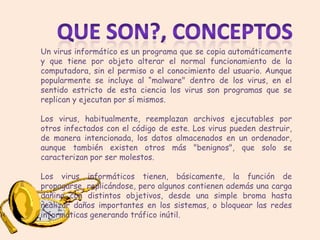Un virus informático es un programa que se copia automáticamente
y que tiene por objeto alterar el normal funcionamiento de la
computadora, sin el permiso o el conocimiento del usuario. Aunque
popularmente se incluye al “malware" dentro de los virus, en el
sentido estricto de esta ciencia los virus son programas que se
replican y ejecutan por sí mismos.

Los virus, habitualmente, reemplazan archivos ejecutables por
otros infectados con el código de este. Los virus pueden destruir,
de manera intencionada, los datos almacenados en un ordenador,
aunque también existen otros más "benignos", que solo se
caracterizan por ser molestos.

Los virus informáticos tienen, básicamente, la función de
propagarse, replicándose, pero algunos contienen además una carga
dañina con distintos objetivos, desde una simple broma hasta
realizar daños importantes en los sistemas, o bloquear las redes
informáticas generando tráfico inútil.
 