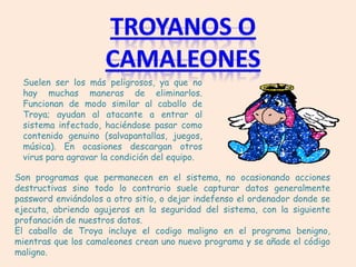 Suelen ser los más peligrosos, ya que no
 hay muchas maneras de eliminarlos.
 Funcionan de modo similar al caballo de
 Troya; ayudan al atacante a entrar al
 sistema infectado, haciéndose pasar como
 contenido genuino (salvapantallas, juegos,
 música). En ocasiones descargan otros
 virus para agravar la condición del equipo.

Son programas que permanecen en el sistema, no ocasionando acciones
destructivas sino todo lo contrario suele capturar datos generalmente
password enviándolos a otro sitio, o dejar indefenso el ordenador donde se
ejecuta, abriendo agujeros en la seguridad del sistema, con la siguiente
profanación de nuestros datos.
El caballo de Troya incluye el codigo maligno en el programa benigno,
mientras que los camaleones crean uno nuevo programa y se añade el código
maligno.
 