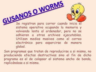 Se registran para correr cuando inicia el
        sistema operativo ocupando la memoria y
        volviendo lento al ordenador, pero no se
        adhieren a otros archivos ejecutables.
        Utilizan medios masivos como el correo
        electrónico para esparcirse de manera
        global.
Son programas que tratan de reproducirse a si mismo, no
produciendo efectos destructivos sino el fin de dicho
programa es el de colapsar el sistema ancho de banda,
replicándose a si mismo.
 