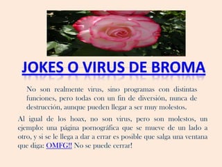 No son realmente virus, sino programas con distintas
   funciones, pero todas con un fin de diversión, nunca de
   destrucción, aunque pueden llegar a ser muy molestos.
Al igual de los hoax, no son virus, pero son molestos, un
ejemplo: una página pornográfica que se mueve de un lado a
otro, y si se le llega a dar a errar es posible que salga una ventana
que diga: OMFG!! No se puede cerrar!
 