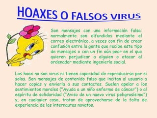 Son mensajes con una información falsa;
                 normalmente son difundidos mediante el
                 correo electrónico, a veces con fin de crear
                 confusión entre la gente que recibe este tipo
                 de mensajes o con un fin aún peor en el que
                 quieren perjudicar a alguien o atacar al
                 ordenador mediante ingeniería social.

Los hoax no son virus ni tienen capacidad de reproducirse por si
solos. Son mensajes de contenido falso que incitan al usuario a
hacer copias y enviarla a sus contactos. Suelen apelar a los
sentimientos morales ("Ayuda a un niño enfermo de cáncer") o al
espíritu de solidaridad ("Aviso de un nuevo virus peligrosísimo")
y, en cualquier caso, tratan de aprovecharse de la falta de
experiencia de los internautas novatos.
 