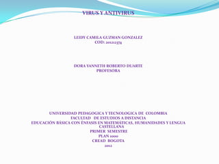 VIRUS Y ANTIVIRUS



                  LEIDY CAMILA GUZMAN GONZALEZ
                           COD: 201212374




                 DORA YANNETH ROBERTO DUARTE
                          PROFESORA




       UNIVERSIDAD PEDAGOGICA Y TECNOLOGICA DE COLOMBIA
                FACULTAD DE ESTUDIOS A DISTANCIA
EDUCACIÓN BÁSICA CON ÉNFASIS EN MATEMÁTICAS, HUMANIDADES Y LENGUA
                              CASTELLANA
                         PRIMER SEMESTRE
                             PLAN 1000
                          CREAD BOGOTA
                                2012
 
