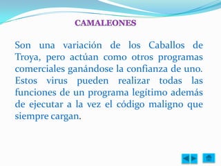 Son una variación de los Caballos de
Troya, pero actúan como otros programas
comerciales ganándose la confianza de uno.
Estos virus pueden realizar todas las
funciones de un programa legítimo además
de ejecutar a la vez el código maligno que
siempre cargan.
 
