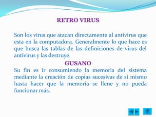 Son los virus que atacan directamente al antivirus que
esta en la computadora. Generalmente lo que hace es
que busca las tablas de las definiciones de virus del
antivirus y las destruye.

Su fin es ir consumiendo la memoria del sistema
mediante la creación de copias sucesivas de sí mismo
hasta hacer que la memoria se llene y no pueda
funcionar más.
 