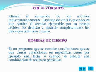 Alteran     el    contenido    de     los    archivos
indiscriminadamente. Este tipo de virus lo que hace es
que cambia el archivo ejecutable por su propio
archivo. Se dedican a destruir completamente los
datos que estén a su alcance.




Es un programa que se mantiene oculto hasta que se
den ciertas condiciones en especificas como por
ejemplo una fecha o cuando se ejecuta una
combinación de teclas en particular.
 
