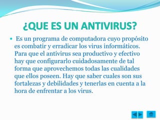  Es un programa de computadora cuyo propósito
 es combatir y erradicar los virus informáticos.
 Para que el antivirus sea productivo y efectivo
 hay que configurarlo cuidadosamente de tal
 forma que aprovechemos todas las cualidades
 que ellos poseen. Hay que saber cuales son sus
 fortalezas y debilidades y tenerlas en cuenta a la
 hora de enfrentar a los virus.
 