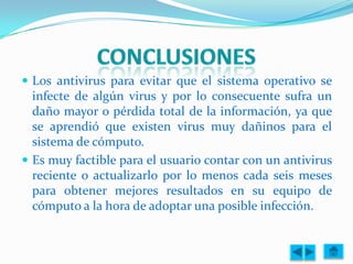  Los antivirus para evitar que el sistema operativo se
  infecte de algún virus y por lo consecuente sufra un
  daño mayor o pérdida total de la información, ya que
  se aprendió que existen virus muy dañinos para el
  sistema de cómputo.
 Es muy factible para el usuario contar con un antivirus
  reciente o actualizarlo por lo menos cada seis meses
  para obtener mejores resultados en su equipo de
  cómputo a la hora de adoptar una posible infección.
 