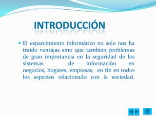  El esparcimiento informático no solo nos ha
 traído ventajas sino que también problemas
 de gran importancia en la seguridad de los
 sistemas           de    información      en
 negocios, hogares, empresas, en fin en todos
 los aspectos relacionado con la sociedad.
 