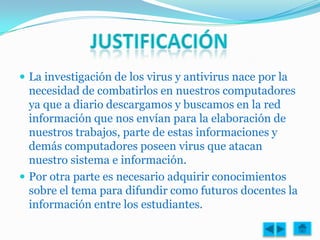  La investigación de los virus y antivirus nace por la
  necesidad de combatirlos en nuestros computadores
  ya que a diario descargamos y buscamos en la red
  información que nos envían para la elaboración de
  nuestros trabajos, parte de estas informaciones y
  demás computadores poseen virus que atacan
  nuestro sistema e información.
 Por otra parte es necesario adquirir conocimientos
  sobre el tema para difundir como futuros docentes la
  información entre los estudiantes.
 
