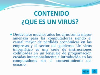  Desde hace muchos años los virus son la mayor
  amenaza para las computadoras siendo el
  causal mayor de pérdidas económicas en las
 empresas y el sector del gobierno. Un virus
 informático es una serie de instrucciones
 codificadas en un lenguaje de programación
 creadas intencionalmente e introducido en las
 computadoras sin el consentimiento del
 usuario.
 