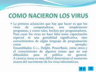  La primera aclaración que hay que hacer es que los
 virus    de    computadoras,       son    simplemente
 programas, y como tales, hechos por programadores.
 Para crear los virus no hace falta tener capacitación
 especial ni una genialidad significativa, sino
 conocimientos de algún lenguaje de programación
 como                    por                    ejemplo:
 Ensamblador, C++, Delphi, PowerBasic, entre otros y
 el conocimiento de algunos temas que no son
 difundidos     para    el     público   en      general.
 A ciencia cierta es muy difícil determinar el momento
 exacto del nacimiento de los virus informáticos.
 