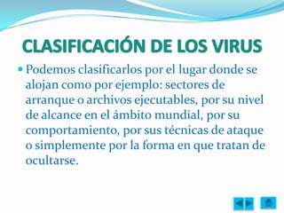  Podemos clasificarlos por el lugar donde se
 alojan como por ejemplo: sectores de
 arranque o archivos ejecutables, por su nivel
 de alcance en el ámbito mundial, por su
 comportamiento, por sus técnicas de ataque
 o simplemente por la forma en que tratan de
 ocultarse.
 