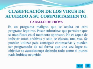 .

Es un programa maligno que se oculta en otro
programa legítimo. Posee subrutinas que permiten que
se manifieste en el momento oportuno. No es capaz de
infectar otros archivos y solo se ejecuta una vez. Se
pueden utilizar para conseguir contraseñas y pueden
ser programado de tal forma que una vez logre su
objetivo se autodestruya dejando todo como si nunca
nada hubiese ocurrido.
 