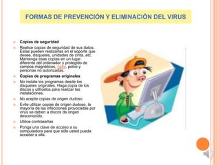 FORMAS DE PREVENCIÓN Y ELIMINACIÓN DEL VIRUS


   Copias de seguridad
   Realice copias de seguridad de sus datos.
    Éstas pueden realizarlas en el soporte que
    desee, disquetes, unidades de cinta, etc.
    Mantenga esas copias en un lugar
    diferente del ordenador y protegido de
    campos magnéticos, calor, polvo y
    personas no autorizadas.
   Copias de programas originales
   No instale los programas desde los
    disquetes originales. Haga copia de los
    discos y utilícelos para realizar las
    instalaciones.
   No acepte copias de origen dudoso
   Evite utilizar copias de origen dudoso, la
    mayoría de las infecciones provocadas por
    virus se deben a discos de origen
    desconocido.
   Utilice contraseñas
   Ponga una clave de acceso a su
    computadora para que sólo usted pueda
    acceder a ella.
 