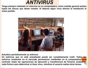 ANTIVIRUS
Tenga siempre instalado un antivirus en su computadora, como medida general analice
todos los discos que desee instalar. Si detecta algún virus elimine la instalación lo
antes posible.




Actualice periódicamente su antivirus
Un antivirus que no esté actualizado puede ser completamente inútil. Todos los
antivirus existentes en el mercado permanecen residentes en la computadora para
controlar todas las operaciones de ejecución y transferencia de ficheros analizando
cada fichero para determinar si tiene virus, mientras el usuario realiza otras tareas.
 
