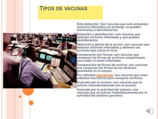 TIPOS DE VACUNAS

            Sólo detección: Son vacunas que solo actualizan
            archivos infectados sin embargo no pueden
            eliminarlos o desinfectarlos.
            Detección y desinfección: son vacunas que
            detectan archivos infectados y que pueden
            desinfectarlos.
            Detección y aborto de la acción: son vacunas que
            detectan archivos infectados y detienen las
            acciones que causa el virus
            Comparación por firmas: son vacunas que
            comparan las firmas de archivos sospechosos
            para saber si están infectados.
            Comparación de firmas de archivo: son vacunas
            que comparan las firmas de los atributos
            guardados en tu equipo.
            Por métodos heurísticos: son vacunas que usan
            métodos heurísticos para comparar archivos.
            Invocado por el usuario: son vacunas que se
            activan instantáneamente con el usuario.
            Invocado por la actividad del sistema: son
            vacunas que se activan instantáneamente por la
            actividad del sistema operativo.
 
