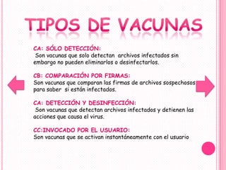 CA: SÓLO DETECCIÓN:
 Son vacunas que solo detectan archivos infectados sin
embargo no pueden eliminarlos o desinfectarlos.

CB: COMPARACIÓN POR FIRMAS:
Son vacunas que comparan las firmas de archivos sospechosos
para saber si están infectados.

CA: DETECCIÓN Y DESINFECCIÓN:
 Son vacunas que detectan archivos infectados y detienen las
acciones que causa el virus.

CC:INVOCADO POR EL USUARIO:
Son vacunas que se activan instantáneamente con el usuario
 
