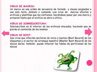 VIRUS DE MACROS:
Un marco es una orden de secuencia de teclado y mouse asignadas a
una sola tecla, símbolo o comando. Los virus de macros afectan a
archivos y plantillas que los contienen, haciéndose pasar por una macro y
actuaran hasta que el archivo se abra o utilice.

VIRUS DE SOBREESCRITURA:
Sobrescriben en el interior de los archivos atacados, haciendo que se
pierda el contenido de los mismos

VIRUS DE BOOT:
Son virus que infectan sectores de inicio y booteo (Boot Record) de los
disquetes y el sector de arranque maestro (Master Boot Record) de los
discos duros; también puede infectar las tablas de particiones de los
discos
 