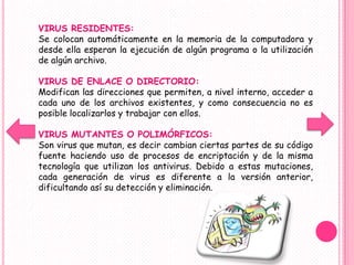 VIRUS RESIDENTES:
Se colocan automáticamente en la memoria de la computadora y
desde ella esperan la ejecución de algún programa o la utilización
de algún archivo.

VIRUS DE ENLACE O DIRECTORIO:
Modifican las direcciones que permiten, a nivel interno, acceder a
cada uno de los archivos existentes, y como consecuencia no es
posible localizarlos y trabajar con ellos.

VIRUS MUTANTES O POLIMÓRFICOS:
Son virus que mutan, es decir cambian ciertas partes de su código
fuente haciendo uso de procesos de encriptación y de la misma
tecnología que utilizan los antivirus. Debido a estas mutaciones,
cada generación de virus es diferente a la versión anterior,
dificultando así su detección y eliminación.
 