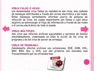 VIRUS FALSO O HOAX:
Los denominados virus falsos en realidad no son virus, sino cadenas
de mensajes distribuidas a través del correo electrónico y las redes.
Estos mensajes normalmente informan acerca de peligros de
infección de virus, los cuales mayormente son falsos y cuyo único
objetivo es sobrecargar el flujo de información a través de las redes
y el correo electrónico de todo el mundo.

VIRUS MÚLTIPLES:
Son virus que infectan archivos ejecutables y sectores de booteo
simultáneamente, combinando en ellos la acción de los virus de
programa y de los virus de sector de arranque.

VIRUS DE PROGRAMA:
Comúnmente afectan archivos con extensiones. EXE, COM, OVL,
DRV, BIN, DLL y SYS, Los dos primeros son atacados mas
frecuentemente por se utilizados mas.
 
