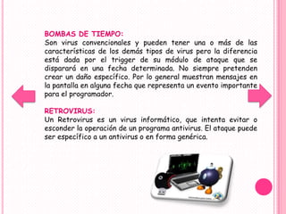 BOMBAS DE TIEMPO:
Son virus convencionales y pueden tener una o más de las
características de los demás tipos de virus pero la diferencia
está dada por el trigger de su módulo de ataque que se
disparará en una fecha determinada. No siempre pretenden
crear un daño específico. Por lo general muestran mensajes en
la pantalla en alguna fecha que representa un evento importante
para el programador.

RETROVIRUS:
Un Retrovirus es un virus informático, que intenta evitar o
esconder la operación de un programa antivirus. El ataque puede
ser específico a un antivirus o en forma genérica.
 