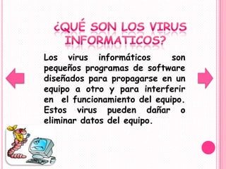 Los virus informáticos       son
pequeños programas de software
diseñados para propagarse en un
equipo a otro y para interferir
en el funcionamiento del equipo.
Estos virus pueden dañar o
eliminar datos del equipo.
 