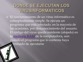    El funcionamiento de un virus informático es
    conceptualmente simple. Se ejecuta un
    programa que está infectado, en la mayoría de
    las ocasiones, por desconocimiento del usuario.
    El código del virus queda residente (alojado) en
    la memoria RAM de la computadora, aun
    cuando el programa que lo contenía haya
    terminado de ejecutarse
 
