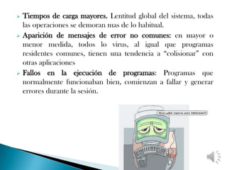  Tiempos de carga mayores. Lentitud global del sistema, todas
  las operaciones se demoran mas de lo habitual.
 Aparición de mensajes de error no comunes: en mayor o
  menor medida, todos lo virus, al igual que programas
  residentes comunes, tienen una tendencia a “colisionar” con
  otras aplicaciones
 Fallos en la ejecución de programas: Programas que
  normalmente funcionaban bien, comienzan a fallar y generar
  errores durante la sesión.
 