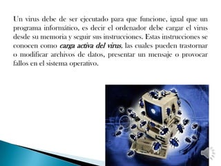 Un virus debe de ser ejecutado para que funcione, igual que un
programa informático, es decir el ordenador debe cargar el virus
desde su memoria y seguir sus instrucciones. Estas instrucciones se
conocen como carga activa del virus, las cuales pueden trastornar
o modificar archivos de datos, presentar un mensaje o provocar
fallos en el sistema operativo.
 