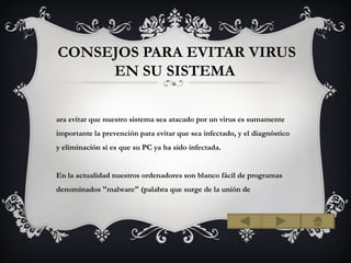 CONSEJOS PARA EVITAR VIRUS
     EN SU SISTEMA

ara evitar que nuestro sistema sea atacado por un virus es sumamente
importante la prevención para evitar que sea infectado, y el diagnóstico
y eliminación si es que su PC ya ha sido infectada.


En la actualidad nuestros ordenadores son blanco fácil de programas
denominados "malware" (palabra que surge de la unión de
 