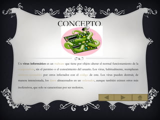 CONCEPTO



Un virus informático es un malware que tiene por objeto alterar el normal funcionamiento de la
computadora, sin el permiso o el conocimiento del usuario. Los virus, habitualmente, reemplazan
archivos ejecutables por otros infectados con el código de este. Los virus pueden destruir, de
manera intencionada, los datos almacenados en un ordenador, aunque también existen otros más

inofensivos, que solo se caracterizan por ser molestos.
 