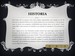 HISTORIA
Fred Cohen creó los primeros virus como modelos experimentales para sustentar su tesis de
doctorado en Ingeniería Eléctrica. En su estudio definía como virus informático a: "todo programa
capaz de infectar otros programas, modificándolos para incluirse dentro de los mismos". Según
publica BBC, Cohen presentó sus resultados en un seminario de seguridad el 10 de noviembre de
1983.
Otros orígenes de los virus informáticos podrían situarse hace medio siglo, cuando Jonh Von
Neumann, uno de los padres de la informática, se refirió —por primera vez— al concepto de
programas autorreplicantes en un ensayo titulado: "Theory and Organization of Complicates Automata".
En aquella época era impensable generar un programa autorreplicante, y con Von Neumann se
sentaron las bases técnicas de su desarrollo mediante la creación del concepto de "programa
almacenado", que posibilitaba que programas y datos se almacenasen conjuntamente en memoria, y
que ese código fuera alterado.
 