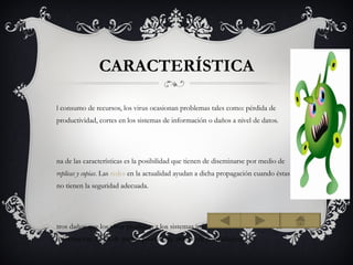 CARACTERÍSTICA

l consumo de recursos, los virus ocasionan problemas tales como: pérdida de
productividad, cortes en los sistemas de información o daños a nivel de datos.




na de las características es la posibilidad que tienen de diseminarse por medio de
replicas y copias. Las redes en la actualidad ayudan a dicha propagación cuando éstas
no tienen la seguridad adecuada.




tros daños que los virus producen a los sistemas informáticos son la pérdida de
información, horas de parada productiva, tiempo de reinstalación, etc.
 