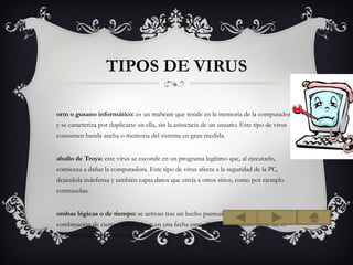 TIPOS DE VIRUS

orm o gusano informático: es un malware que reside en la memoria de la computadora
y se caracteriza por duplicarse en ella, sin la asistencia de un usuario. Este tipo de virus
consumen banda ancha o memoria del sistema en gran medida.


aballo de Troya: este virus se esconde en un programa legítimo que, al ejecutarlo,
comienza a dañar la computadora. Este tipo de virus afecta a la seguridad de la PC,
dejándola indefensa y también capta datos que envía a otros sitios, como por ejemplo
contraseñas.


ombas lógicas o de tiempo: se activan tras un hecho puntual, como por ejemplo con la
combinación de ciertas teclas o bien en una fecha específica. Si este hecho no se da, el
virus permanecerá oculto. etc
 