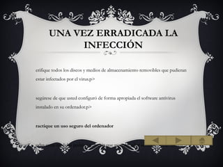 UNA VEZ ERRADICADA LA
             INFECCIÓN

erifique todos los discos y medios de almacenamiento removibles que pudieran
estar infectados por el virus.p>


segúrese de que usted configuró de forma apropiada el software antivirus
instalado en su ordenador.p>


ractique un uso seguro del ordenador


odas estas medidas podrían prevenir que su ordenador se infecte en el futuro.
 
