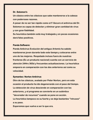 Dr. Solomon's
Un clásico entre los clásicos que sabe mantenerse a la cabeza
con poderosas razones.
A pesar de no ser tan rápido como el F-Secure el antivirus del Dr.
Solomon es capaz de detectar y eliminar gran cantidad de virus
y con gran fiabilidad.
Su heurística también está muy trabajada y en pocas ocasiones
dará falso positivos.


Panda Software:
Panda Antivirus Evolución del antiguo Artemis ha sabido
mantenerse joven durante todo este tiempo y colocarse entre
uno de los mejores. Respetado incluso fuera de nuestras
fronteras (Es un producto nacional) cuenta con un servicio de
atención 24Hrs 365d y frecuentes actualizaciones. La heurística
empeora en comparación con los dos anteriores así como su
velocidad.

Symantec: Norton Antivirus
Otro de los clásicos, avalado por Peter Norton, pero en esta
ocasión el producto ha ido degenerando con el paso del tiempo.
La detección de virus desciende en comparación con los
anteriores, y el programa se convierte en un auténtico
"devorador de recursos" cuando se pone en acción.
La heurística tampoco es su fuerte y se deja bastantes "intrusos"
a su paso.
Esperemos que vuelva a ser lo que era.
 