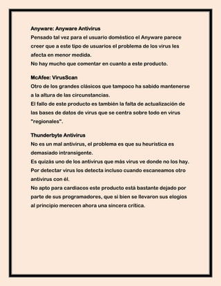 Anyware: Anyware Antivirus
Pensado tal vez para el usuario doméstico el Anyware parece
creer que a este tipo de usuarios el problema de los virus les
afecta en menor medida.
No hay mucho que comentar en cuanto a este producto.

McAfee: VirusScan
Otro de los grandes clásicos que tampoco ha sabido mantenerse
a la altura de las circunstancias.
El fallo de este producto es también la falta de actualización de
las bases de datos de virus que se centra sobre todo en virus
"regionales".

Thunderbyte Antivirus
No es un mal antivirus, el problema es que su heurística es
demasiado intransigente.
Es quizás uno de los antivirus que más virus ve donde no los hay.
Por detectar virus los detecta incluso cuando escaneamos otro
antivirus con él.
No apto para cardiacos este producto está bastante dejado por
parte de sus programadores, que si bien se llevaron sus elogios
al principio merecen ahora una sincera crítica.
 