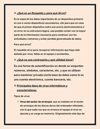  ¿Qué es un Respaldo y para qué Sirve?

Es la copia de los datos importantes de un dispositivo primario
en uno ó varios dispositivos secundarios, ello para que en caso
de que el primer dispositivo sufra una avería electromecánica ó
un error en su estructura lógica, sea posible contar con la mayor
parte de la información necesaria para continuar con las
actividades rutinarias y evitar pérdida generalizada de datos.

Para qué sirve?

El respaldo sirve para recuperar información que haya sido
dañada por virus, fallas en el equipo o accidentes.

 ¿Qué es una contraseña y qué utilidad tiene?

Es una forma de autentificación en donde se conjuntan
números, símbolos, caracteres, etc. y que se utilizan
para mantener privada cierta base de datos como lo es
una cuenta electrónica, cuenta bancaria, etc.

 Principales tipos de virus informáticos y
  características:

Tipos de virus:

   Virus del sector de arranque: que se instalan en el sector
     de arranque de los discos duros del ordenador infestado,
     con lo que cada vez que se arranca el equipo el virus se
     ejecuta y se carga en memoria. Originalmente este tipo de
 