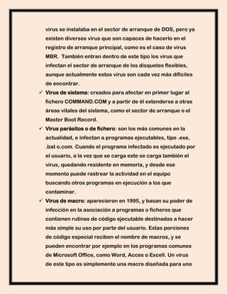 virus se instalaba en el sector de arranque de DOS, pero ya
  existen diversos virus que son capaces de hacerlo en el
  registro de arranque principal, como es el caso de virus
  MBR. También entran dentro de este tipo los virus que
  infectan el sector de arranque de los disquetes flexibles,
  aunque actualmente estos virus son cada vez más difíciles
  de encontrar.
 Virus de sistema: creados para afectar en primer lugar al
  fichero COMMAND.COM y a partir de él extenderse a otras
  áreas vitales del sistema, como el sector de arranque o el
  Master Boot Record.
 Virus parásitos o de fichero: son los más comunes en la
  actualidad, e infectan a programas ejecutables, tipo .exe,
  .bat o.com. Cuando el programa infectado es ejecutado por
  el usuario, a la vez que se carga este se carga también el
  virus, quedando residente en memoria, y desde ese
  momento puede rastrear la actividad en el equipo
  buscando otros programas en ejecución a los que
  contaminar.
 Virus de macro: aparecieron en 1995, y basan su poder de
  infección en la asociación a programas o ficheros que
  contienen rutinas de código ejecutable destinadas a hacer
  más simple su uso por parte del usuario. Estas porciones
  de código especial reciben el nombre de macros, y se
  pueden encontrar por ejemplo en los programas comunes
  de Microsoft Office, como Word, Acces o Excell. Un virus
  de este tipo es símplemente una macro diseñada para uno
 