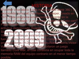 HISTORIA
                   HISTORIA
El primer virus ataco a una maquina IBM Serie 360 ( y
   • El primer virus ataco llamado Creeper, Serie
reconocido como tal).Fuea una maquina IBMcreado en
      360 ( y reconocido como tal).Fue llamado
1972. Este programa emitía periódicamente en la
      Creeper, creado en 1972. Este programa emitía
pantalla el mensaje “¡I m creeper…catch me “¡Iyou can!”
      periódicamente en la pantalla el mensaje if m
Para creeper…catch me if youse creo el primer programa
      eliminar este problema can!” Para eliminar este
antivirus denominado Reaper. programa antivirus
      problema se creo el primer
      denominado Reaper.
Sin embargo, el termino virus no se adoptaría hasta
   • Sin embargo, el termino desde antes. Sus inicios
1983, pero estas ya existían virus no se adoptaría
fueron en los laboratorios de Bell Computers.antes.
      hasta 1983, pero estas ya existían desde Cuatro
      Sus inicios fueron en los laboratorios de Bell
programadores (H.Douglas Mellory,Robert Norris,Victor
      Computers. Cuatro programadores (H.Douglas
Vysottsky,Ken Thompson) desarrollaron un juego
      Mellory,Robert Norris,Victor Vysottsky,Ken
llamado Core War, el cual consistía en llamado toda la
      Thompson) desarrollaron un juego ocupar Core
memoria RAM del equipo contrario en el menor tiempo
      War, el cual consistía en ocupar toda la memoria
posible. del equipo contrario en el menor tiempo
      RAM
 
